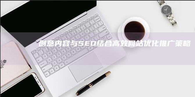 创意内容与SEO结合：高效网站优化推广策略